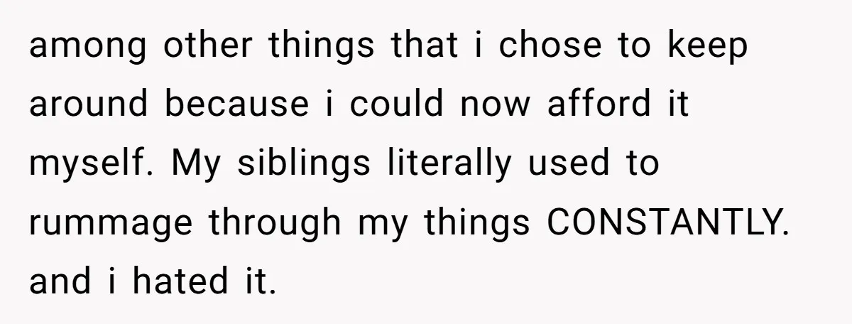 among other things that i chose to keep around because i could now afford it myself. My siblings literally used to rummage through my things CONSTANTLY. and i hated it.