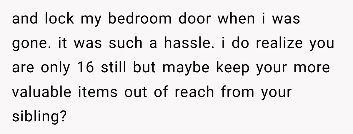 and lock my bedroom door when i was gone. it was such a hassle. i do realize you are only 16 still but maybe keep your more valuable items out...