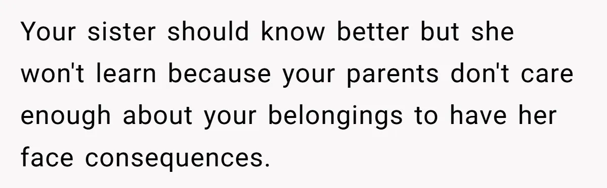 Your sister should know better but she won't learn because your parents don't care enough about your belongings to have her face consequences.
