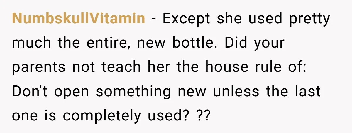 NumbskullVitamin − Except she used pretty much the entire, new bottle. Did your parents not teach her the house rule of: Don't open something new unless the last one is...