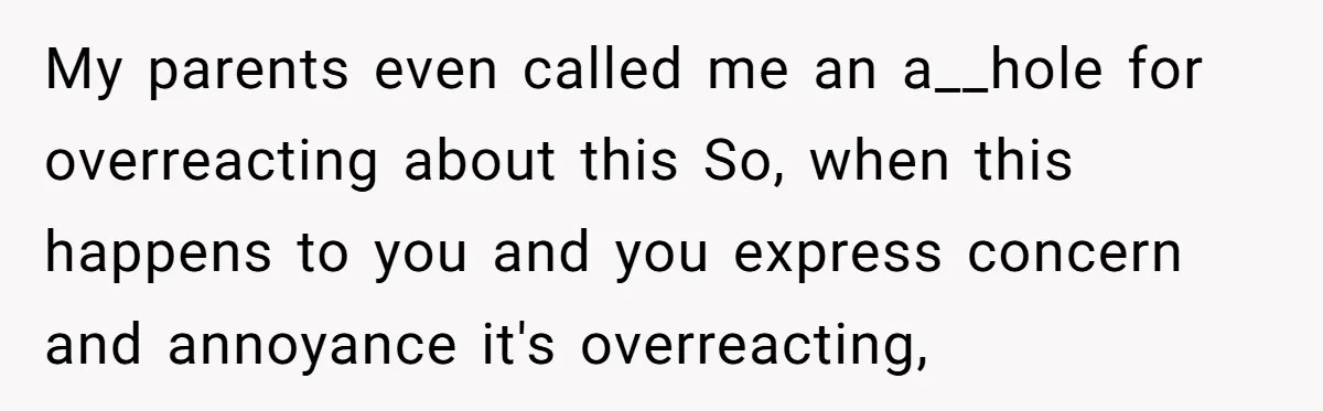 My parents even called me an a__hole for overreacting about this So, when this happens to you and you express concern and annoyance it's overreacting,