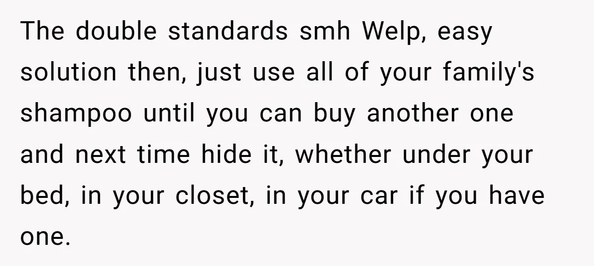 The double standards smh Welp, easy solution then, just use all of your family's shampoo until you can buy another one and next time hide it, whether under your bed,...