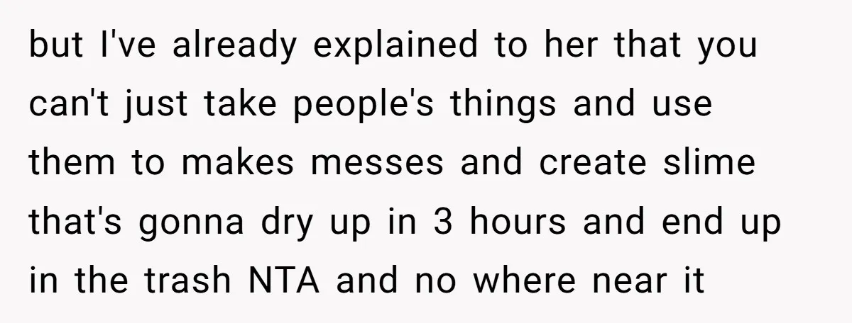 but I've already explained to her that you can't just take people's things and use them to makes messes and create slime that's gonna dry up in 3 hours and...