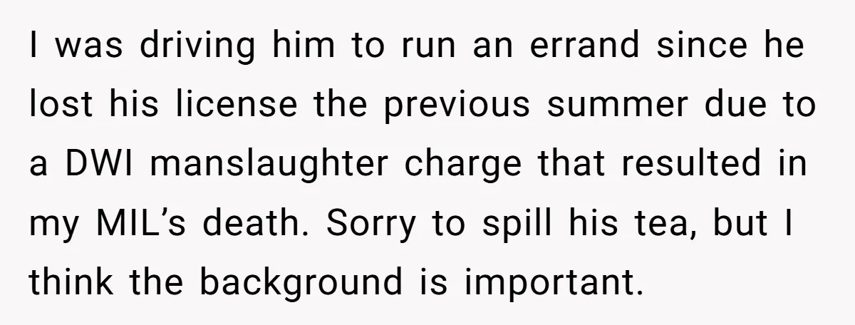 I was driving him to run an errand since he lost his license the previous summer due to a DWI manslaughter charge that resulted in my MIL’s death. Sorry to...