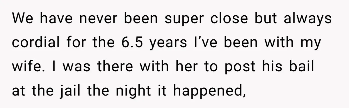 We have never been super close but always cordial for the 6.5 years I’ve been with my wife. I was there with her to post his bail at the jail...