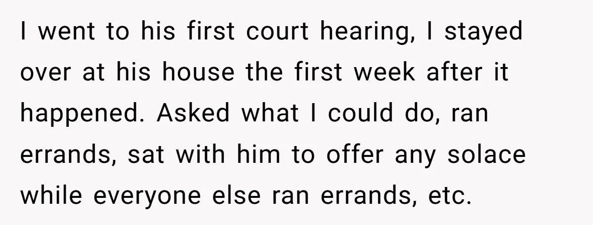 I went to his first court hearing, I stayed over at his house the first week after it happened. Asked what I could do, ran errands, sat with him to...