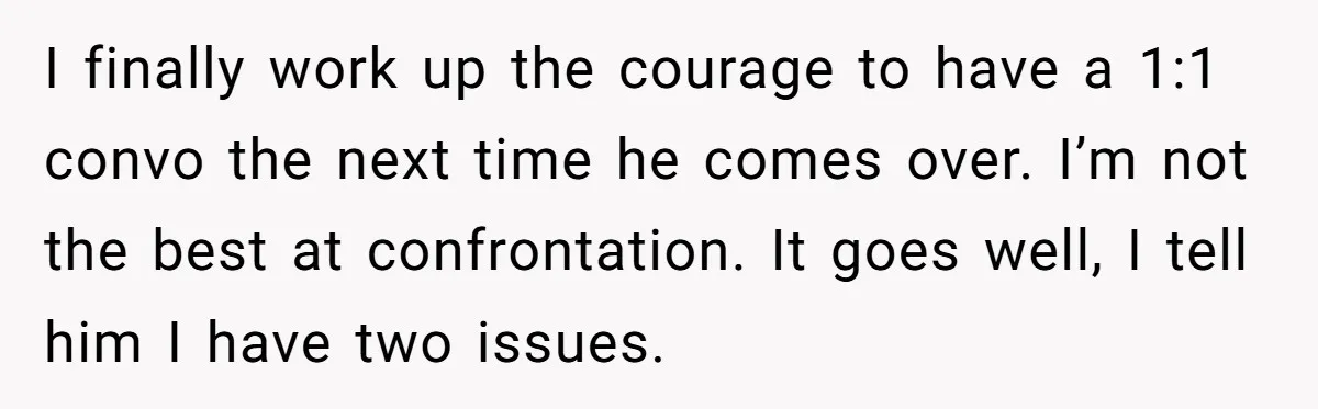 I finally work up the courage to have a 1:1 convo the next time he comes over. I’m not the best at confrontation. It goes well, I tell him I...