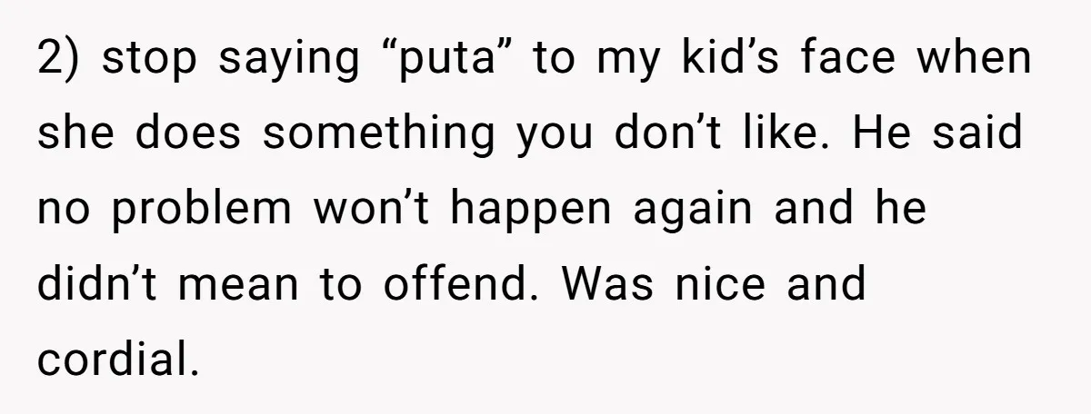 2) stop saying “puta” to my kid’s face when she does something you don’t like. He said no problem won’t happen again and he didn’t mean to offend. Was nice...