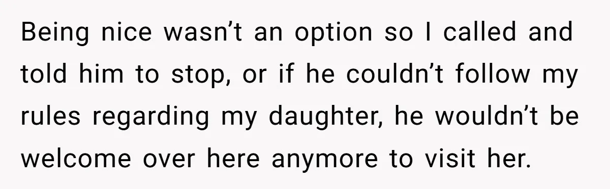 Being nice wasn’t an option so I called and told him to stop, or if he couldn’t follow my rules regarding my daughter, he wouldn’t be welcome over here anymore...