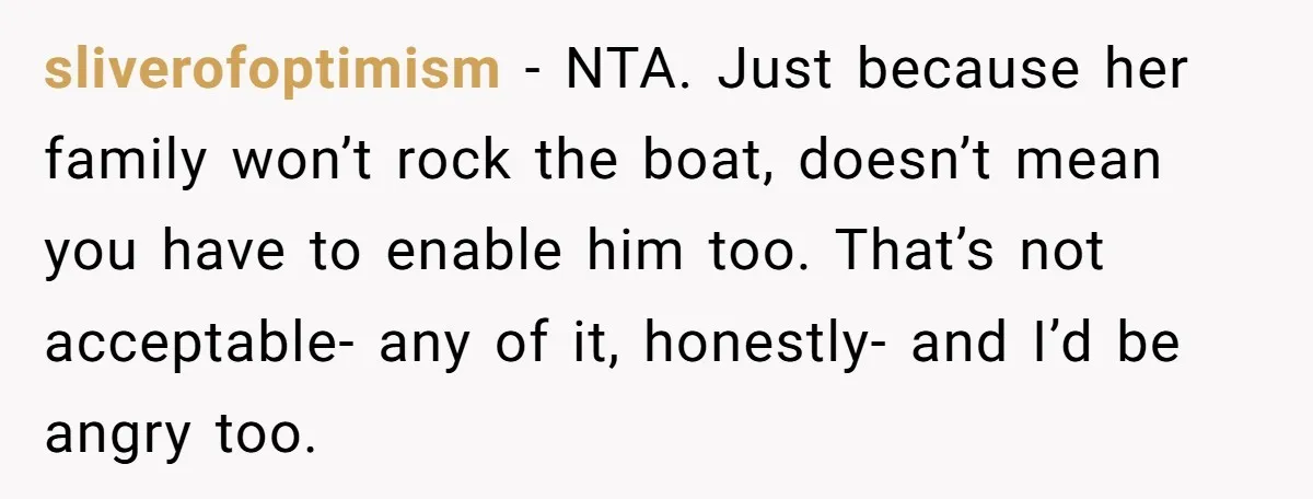 sliverofoptimism − NTA. Just because her family won’t rock the boat, doesn’t mean you have to enable him too. That’s not acceptable- any of it, honestly- and I’d be angry...