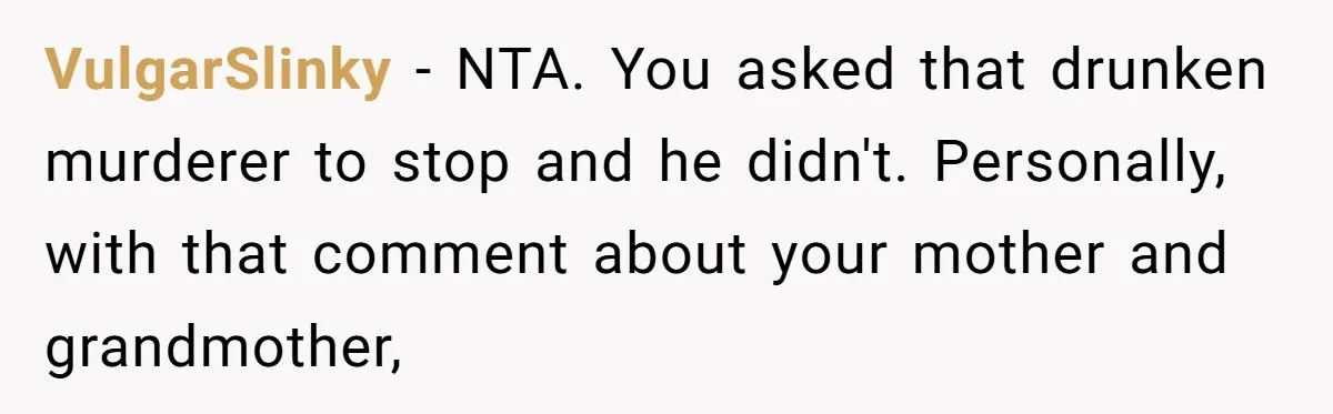 VulgarSlinky − NTA. You asked that drunken murderer to stop and he didn't. Personally, with that comment about your mother and grandmother,