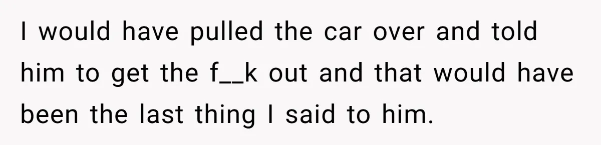 I would have pulled the car over and told him to get the f__k out and that would have been the last thing I said to him.