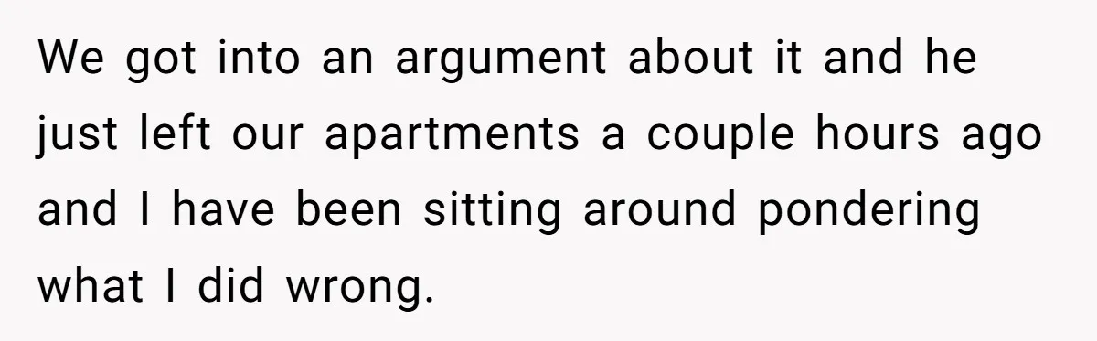 We got into an argument about it and he just left our apartments a couple hours ago and I have been sitting around pondering what I did wrong.
