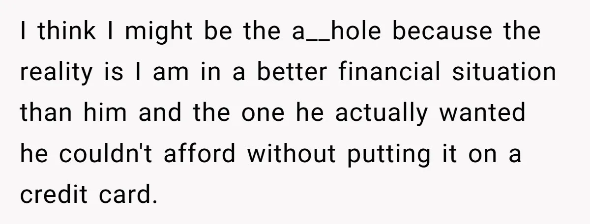I think I might be the a__hole because the reality is I am in a better financial situation than him and the one he actually wanted he couldn't afford without...