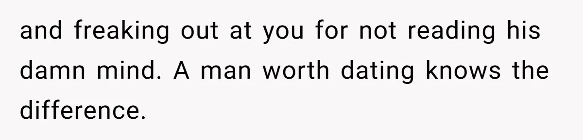 and freaking out at you for not reading his damn mind. A man worth dating knows the difference.