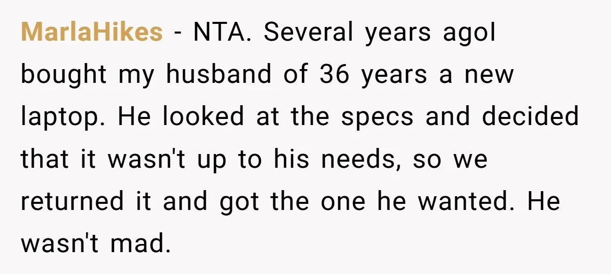 MarlaHikes − NTA. Several years agoI bought my husband of 36 years a new laptop. He looked at the specs and decided that it wasn't up to his needs, so...