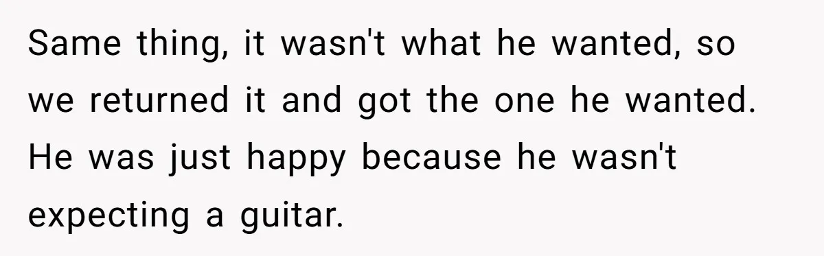 Same thing, it wasn't what he wanted, so we returned it and got the one he wanted. He was just happy because he wasn't expecting a guitar.