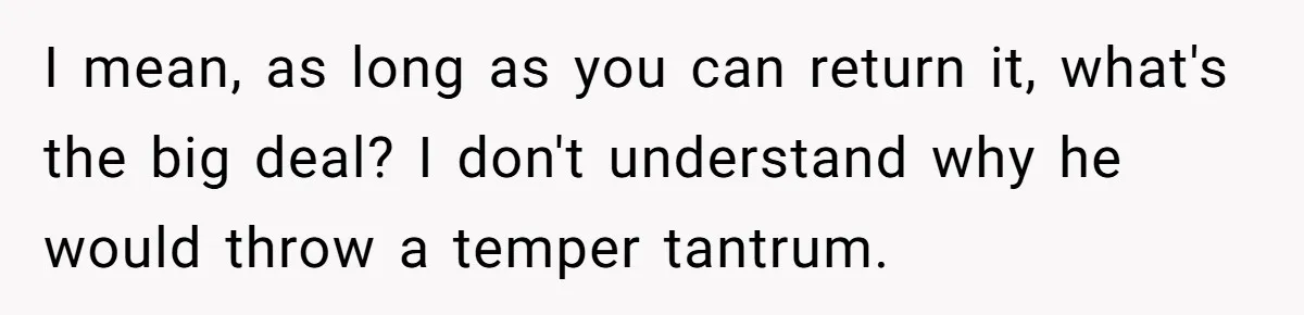 I mean, as long as you can return it, what's the big deal? I don't understand why he would throw a temper tantrum.