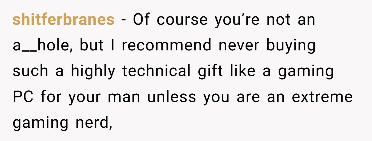 shitferbranes − Of course you’re not an a__hole, but I recommend never buying such a highly technical gift like a gaming PC for your man unless you are an extreme...