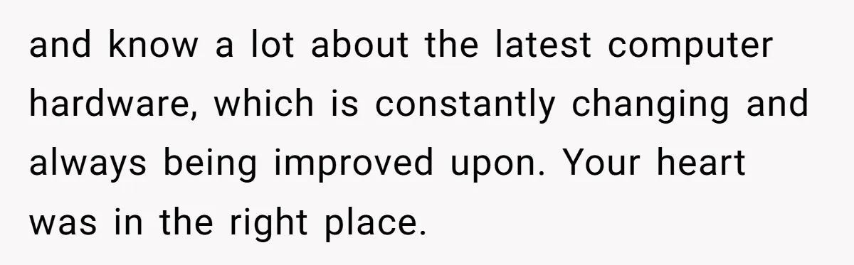and know a lot about the latest computer hardware, which is constantly changing and always being improved upon. Your heart was in the right place.
