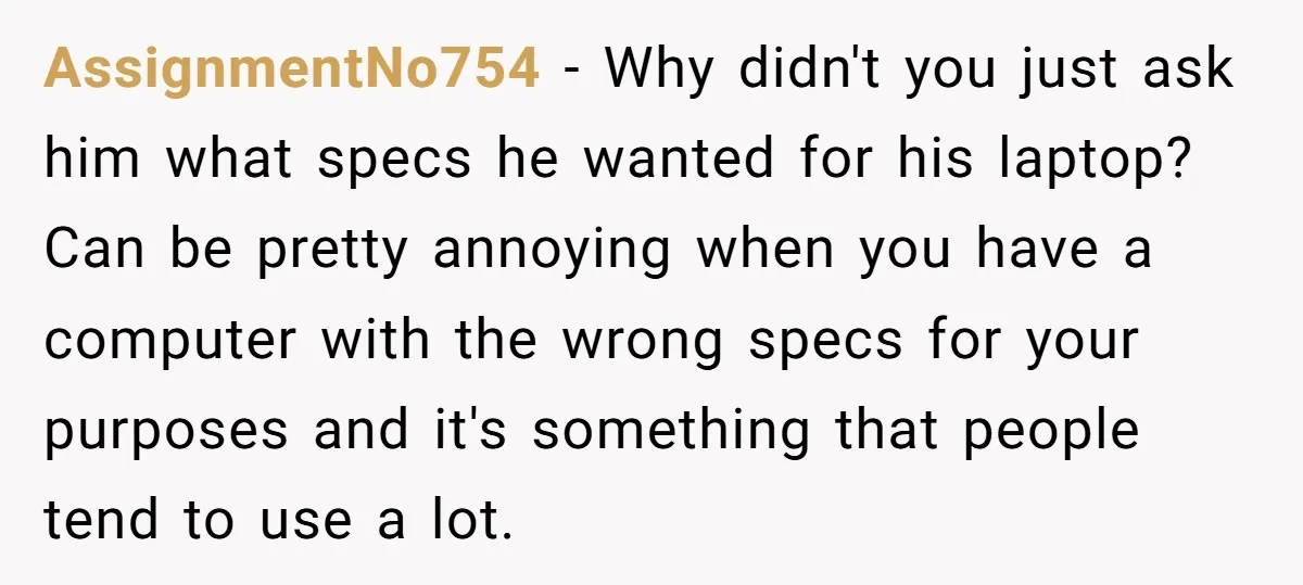 AssignmentNo754 − Why didn't you just ask him what specs he wanted for his laptop? Can be pretty annoying when you have a computer with the wrong specs for your...