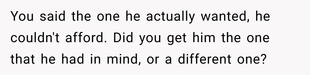 You said the one he actually wanted, he couldn't afford. Did you get him the one that he had in mind, or a different one?