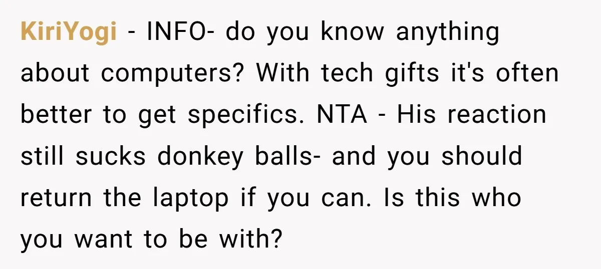 KiriYogi − INFO- do you know anything about computers? With tech gifts it's often better to get specifics. NTA - His reaction still sucks donkey balls- and you should return...
