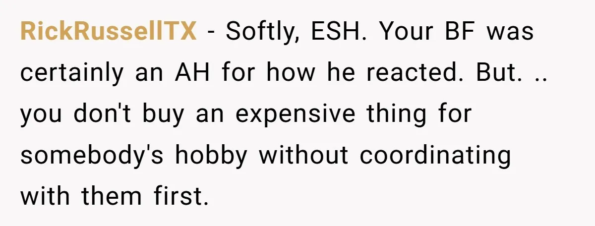 RickRussellTX − Softly, ESH. Your BF was certainly an AH for how he reacted. But. .. you don't buy an expensive thing for somebody's hobby without coordinating with them first.