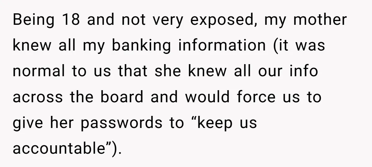 Being 18 and not very exposed, my mother knew all my banking information (it was normal to us that she knew all our info across the board and would force...