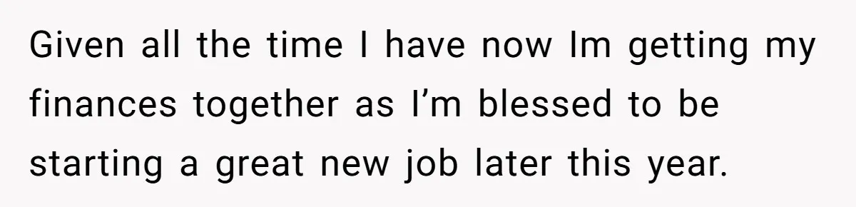 Given all the time I have now Im getting my finances together as I’m blessed to be starting a great new job later this year.