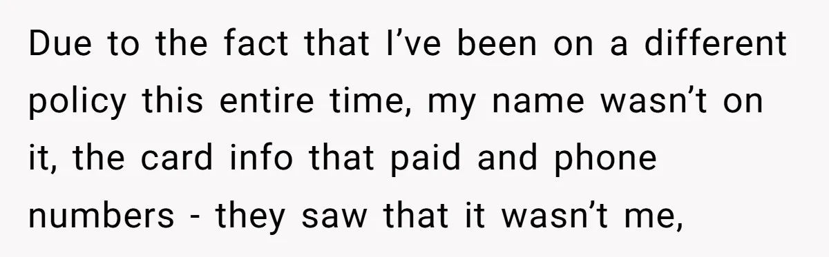 Due to the fact that I’ve been on a different policy this entire time, my name wasn’t on it, the card info that paid and phone numbers - they saw...
