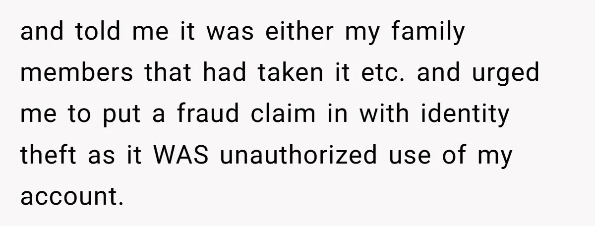 and told me it was either my family members that had taken it etc. and urged me to put a fraud claim in with identity theft as it WAS unauthorized...