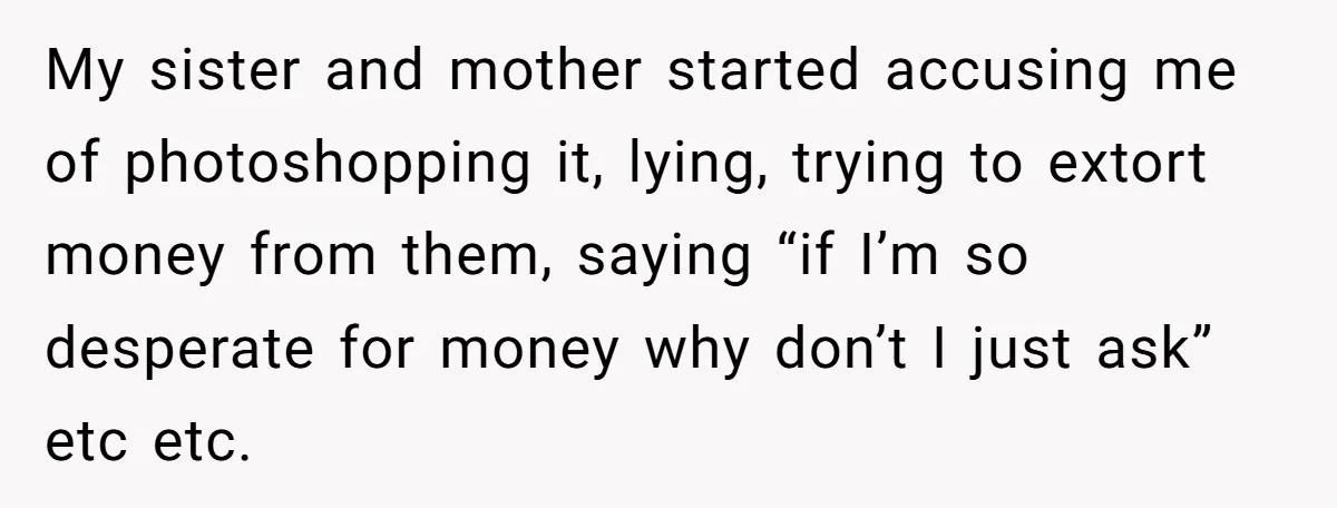 My sister and mother started accusing me of photoshopping it, lying, trying to extort money from them, saying “if I’m so desperate for money why don’t I just ask” etc...