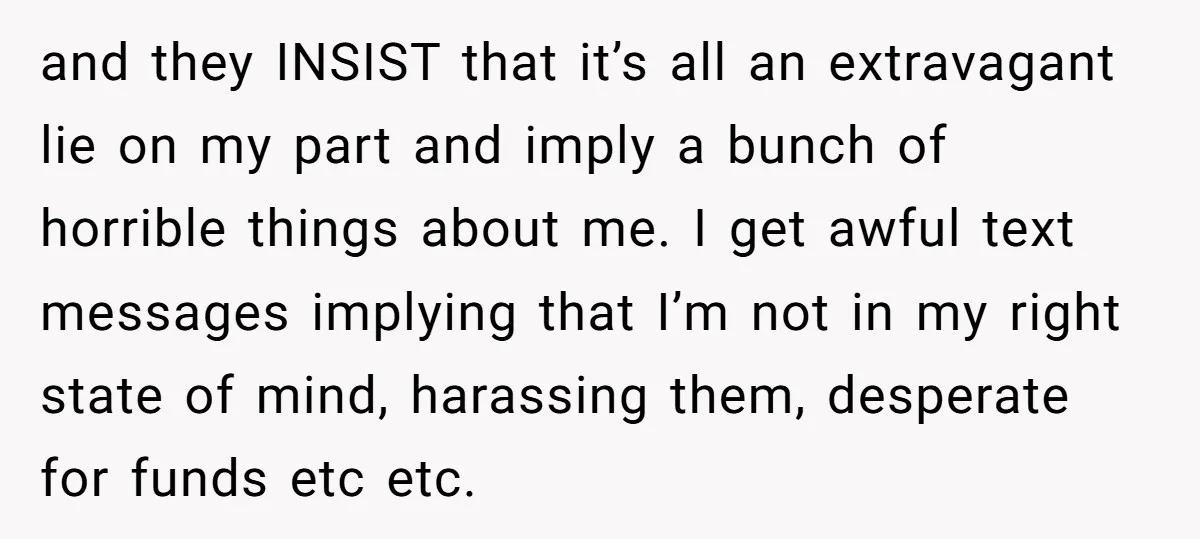 and they INSIST that it’s all an extravagant lie on my part and imply a bunch of horrible things about me. I get awful text messages implying that I’m not...