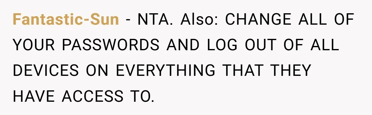 Fantastic-Sun − NTA. Also: CHANGE ALL OF YOUR PASSWORDS AND LOG OUT OF ALL DEVICES ON EVERYTHING THAT THEY HAVE ACCESS TO.
