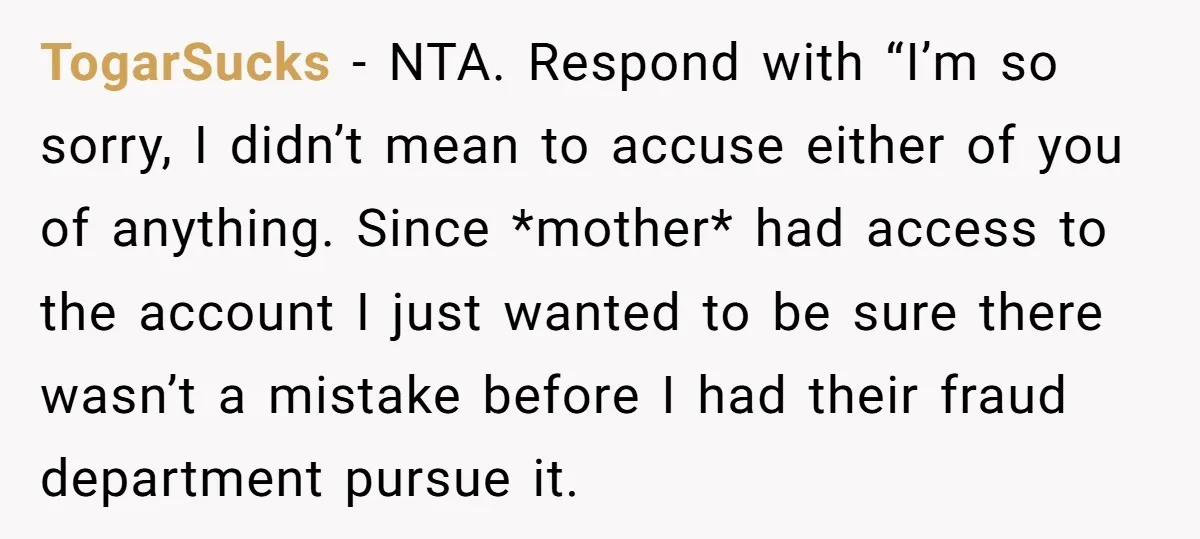 TogarSucks − NTA. Respond with “I’m so sorry, I didn’t mean to accuse either of you of anything. Since *mother* had access to the account I just wanted to be...