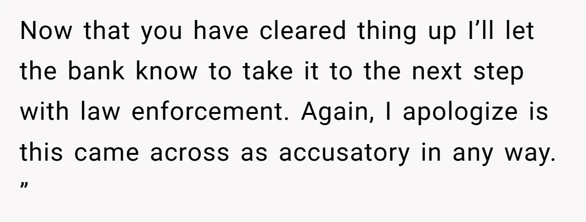 Now that you have cleared thing up I’ll let the bank know to take it to the next step with law enforcement. Again, I apologize is this came across as...