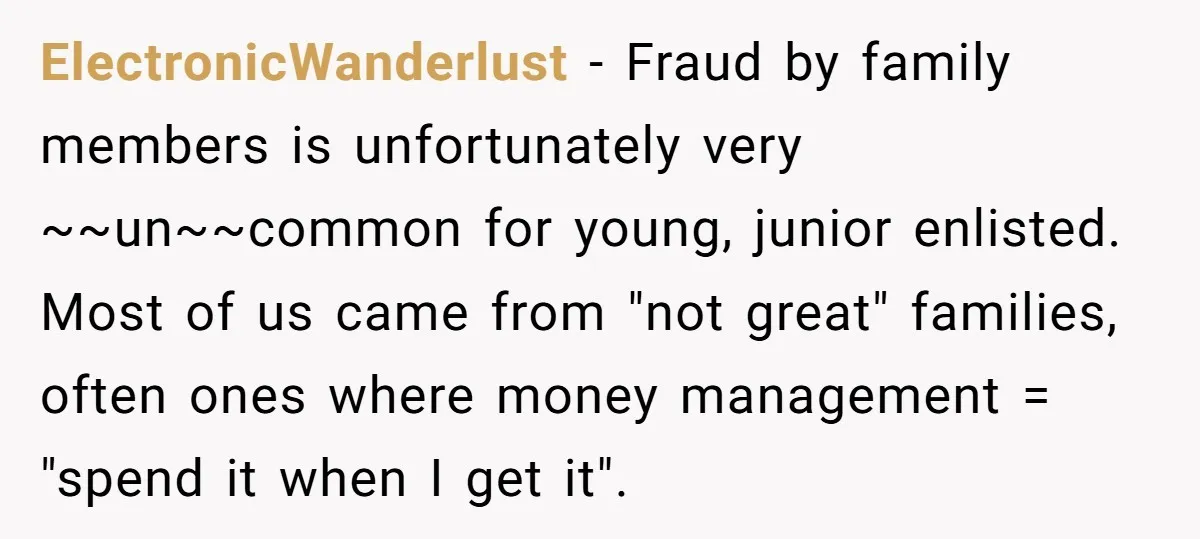 ElectronicWanderlust − Fraud by family members is unfortunately very ~~un~~common for young, junior enlisted. Most of us came from "not great" families, often ones where money management = "spend it...