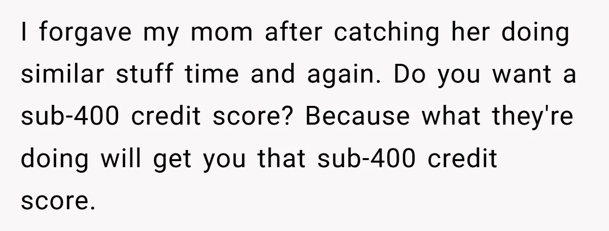 I forgave my mom after catching her doing similar stuff time and again. Do you want a sub-400 credit score? Because what they're doing will get you that sub-400 credit...