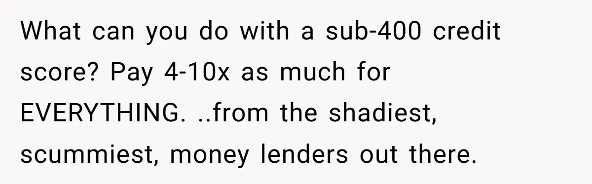 What can you do with a sub-400 credit score? Pay 4-10x as much for EVERYTHING. ..from the shadiest, scummiest, money lenders out there.