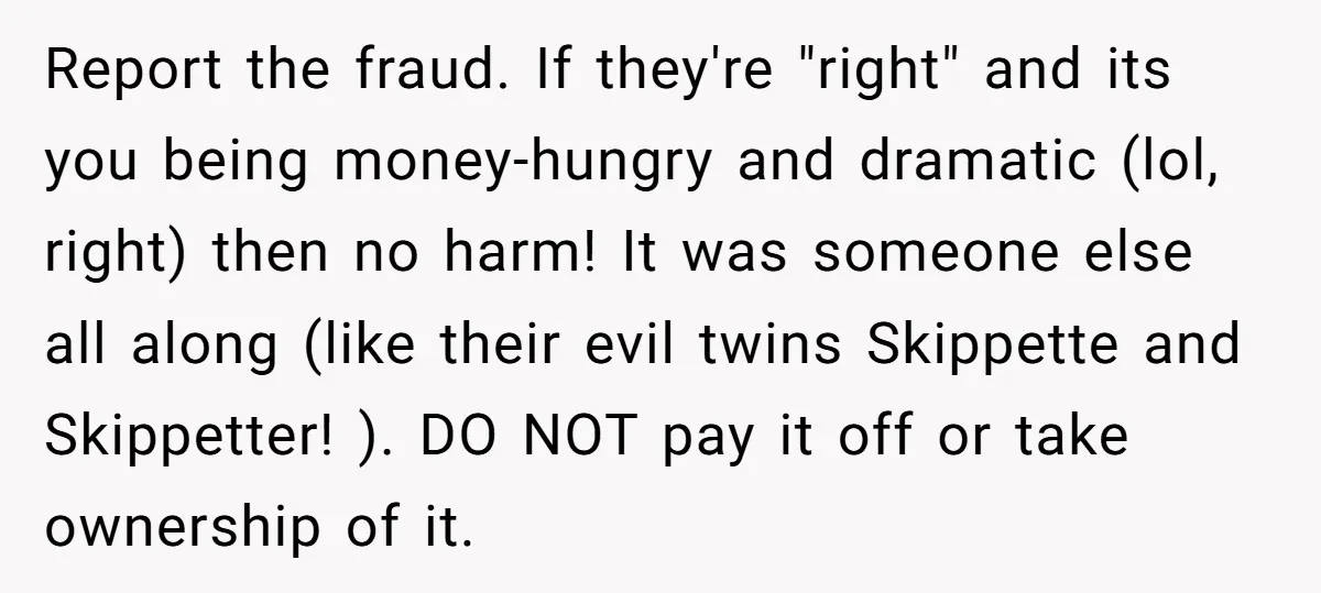 Report the fraud. If they're "right" and its you being money-hungry and dramatic (lol, right) then no harm! It was someone else all along (like their evil twins Skippette and...