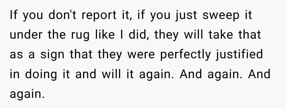 If you don't report it, if you just sweep it under the rug like I did, they will take that as a sign that they were perfectly justified in doing...