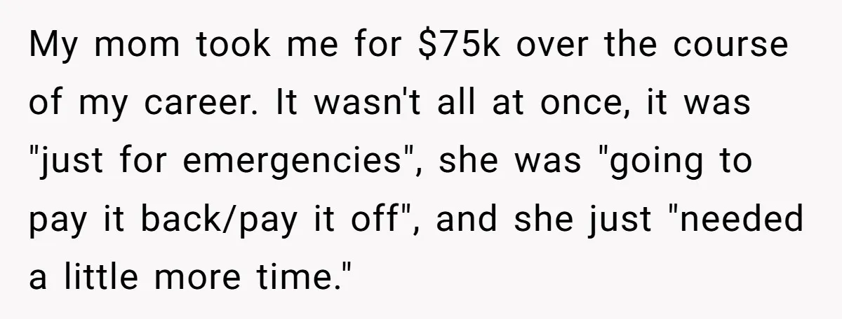 My mom took me for $75k over the course of my career. It wasn't all at once, it was "just for emergencies", she was "going to pay it back/pay it...