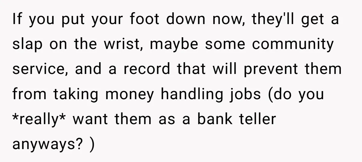 If you put your foot down now, they'll get a slap on the wrist, maybe some community service, and a record that will prevent them from taking money handling jobs...