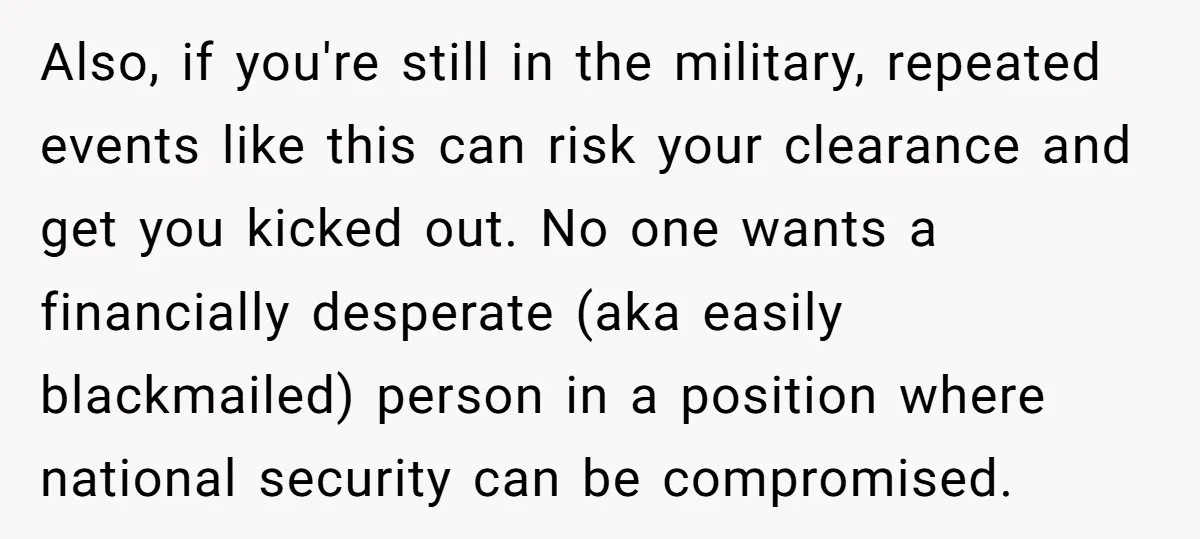 Also, if you're still in the military, repeated events like this can risk your clearance and get you kicked out. No one wants a financially desperate (aka easily blackmailed) person...