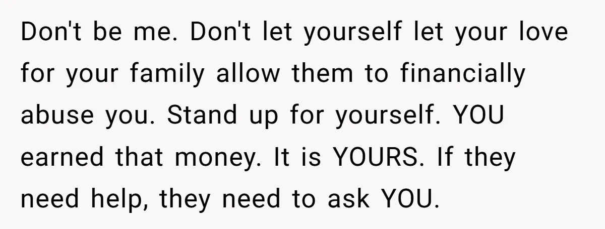 Don't be me. Don't let yourself let your love for your family allow them to financially abuse you. Stand up for yourself. YOU earned that money. It is YOURS. If...