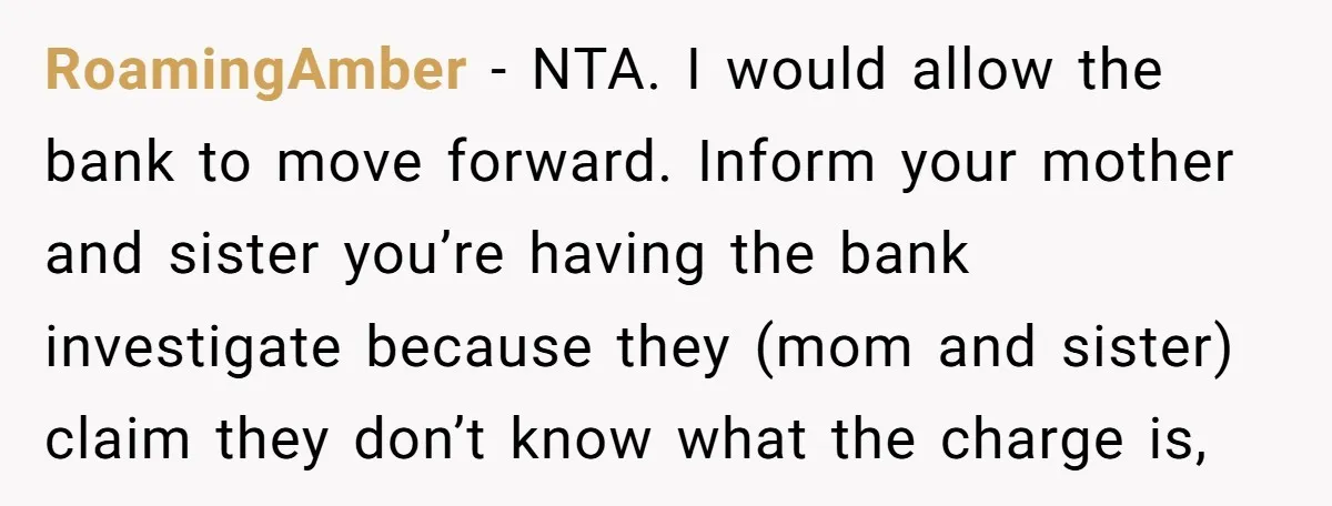 RoamingAmber − NTA. I would allow the bank to move forward. Inform your mother and sister you’re having the bank investigate because they (mom and sister) claim they don’t know...