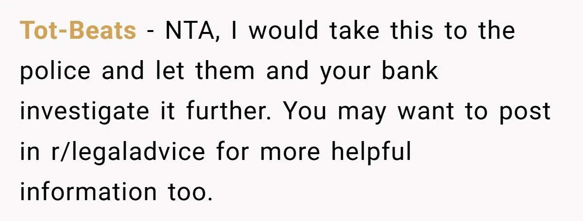 Tot-Beats − NTA, I would take this to the police and let them and your bank investigate it further. You may want to post in r/legaladvice for more helpful information...