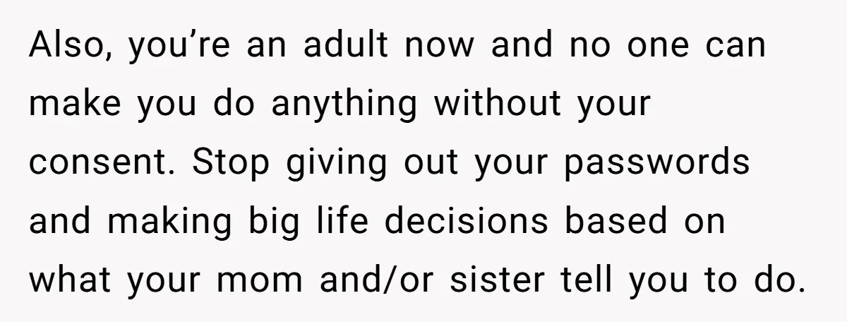 Also, you’re an adult now and no one can make you do anything without your consent. Stop giving out your passwords and making big life decisions based on what your...