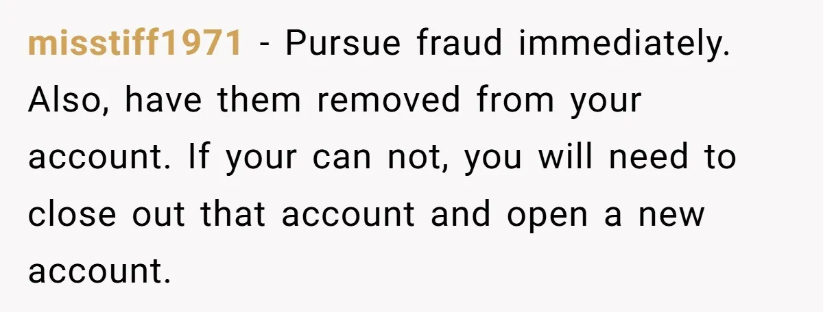 misstiff1971 − Pursue fraud immediately. Also, have them removed from your account. If your can not, you will need to close out that account and open a new account.